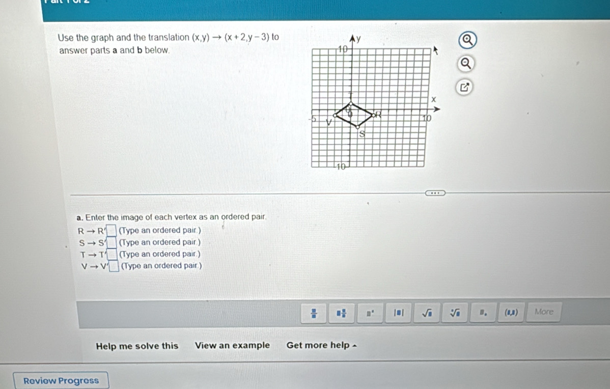 Use the graph and the translation (x,y)to (x+2,y-3) to 
answer parts a and b below. 
a. Enter the image of each vertex as an ordered pair
Rto R' (Type an ordered pair.)
Sto S' (Type an ordered pair )
Tto T' (Type an ordered pair.)
vto v'□ (Type an ordered pair )
 □ /□   □  □ /□   □° | ● | sqrt(□ ) sqrt[3](8) (8,8) More 
Help me solve this View an example Get more help ^ 
Review Progress