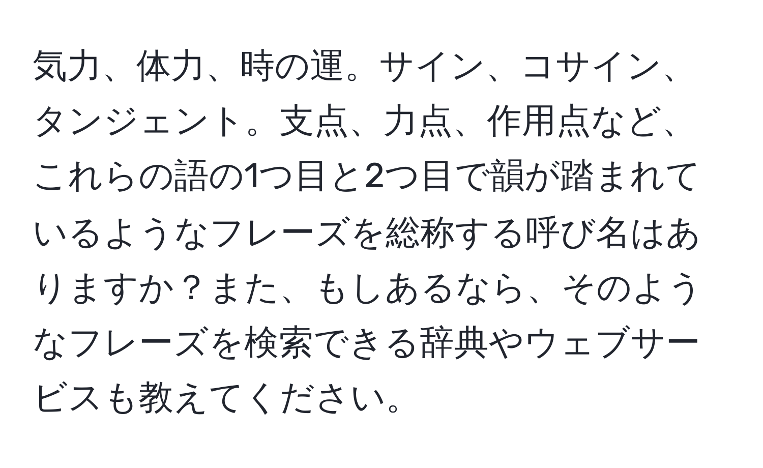 気力、体力、時の運。サイン、コサイン、タンジェント。支点、力点、作用点など、これらの語の1つ目と2つ目で韻が踏まれているようなフレーズを総称する呼び名はありますか？また、もしあるなら、そのようなフレーズを検索できる辞典やウェブサービスも教えてください。