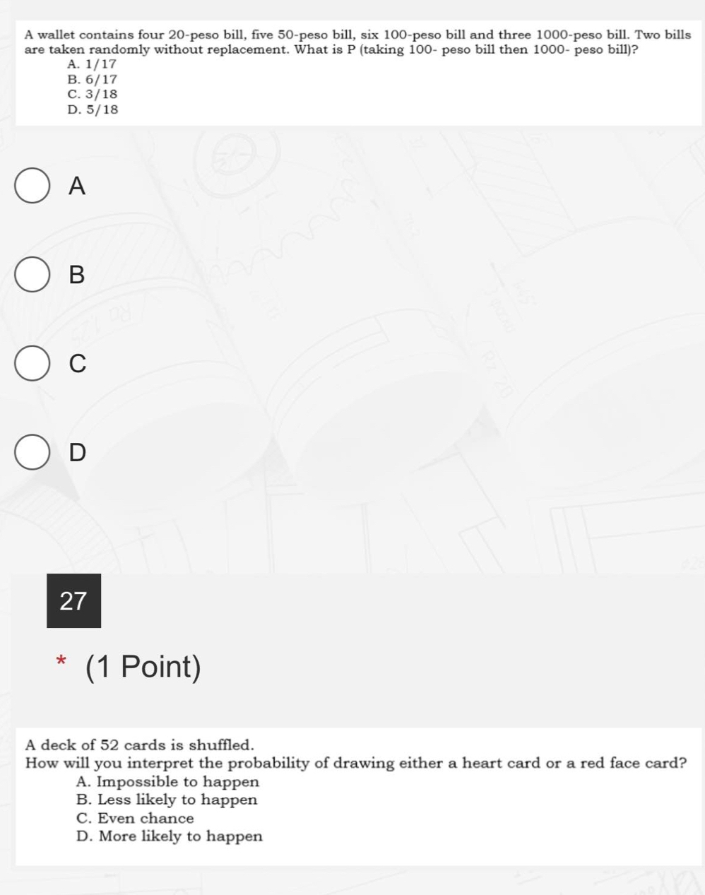 A wallet contains four 20-peso bill, five 50-peso bill, six 100 -peso bill and three 1000-peso bill. Two bills
are taken randomly without replacement. What is P (taking 100 - peso bill then 1000- peso bill)?
A. 1/17
B. 6/17
C. 3/18
D. 5/18
A
B
C
D
27
* (1 Point)
A deck of 52 cards is shuffled.
How will you interpret the probability of drawing either a heart card or a red face card?
A. Impossible to happen
B. Less likely to happen
C. Even chance
D. More likely to happen