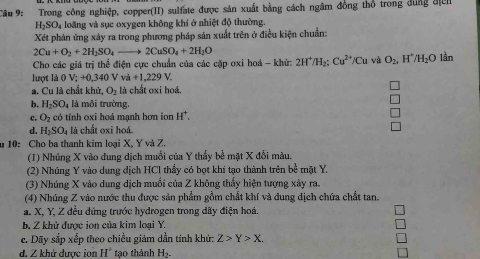 Trong công nghiệp, copper(II) sulfate được sản xuất bằng cách ngâm đồng thô trong dung địểh
H_2SO_4 loãng và sục oxygen không khí ở nhiệt độ thường.
Xét phản ứng xảy ra trong phương pháp sản xuất trên ở điều kiện chuẩn:
2Cu+O_2+2H_2SO_4to 2CuSO_4+2H_2O
Cho các giá trị thế điện cực chuẩn của các cặp oxi hoá - khử: 2H^+/H_2;Cu^(2+)/Cu và O_2,H^+/H_2O lần
lượt là 0 V; +0,340 V va+1,229V.
a. Cu là chất khử, O_2 là chất oxi hoá.
b. H_2SO_4 là môi trường.
c. O_2 có tính oxi hoá mạnh hơn ion H^+.
d. H_2SO_4 là chất oxi hoá.
u 10: Cho ba thanh kim loại X, Y và Z.
(1) Nhúng X vào dung dịch muối của Y thấy bề mặt X đổi màu.
(2) Nhúng Y vào dung dịch HCl thấy có bọt khí tạo thành trên bề mặt Y.
(3) Nhúng X vào dung dịch muối của Z không thấy hiện tượng xảy ra.
(4) Nhúng Z vào nước thu được sản phẩm gồm chất khí và dung dịch chứa chất tan.
a. X, Y, Z đều đứng trước hydrogen trong dãy điện hoá.
b. Z khử được ion của kim loại Y.
c. Dãy sắp xếp theo chiều giảm dần tính khử: Z>Y>X.
d. Z khử được ion H^+ tạo thành H_2.