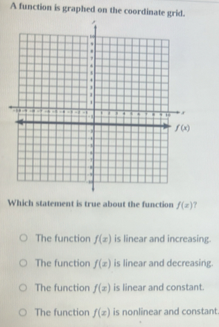 A function is graphed on the coordinate grid.
Which statement is true about the function f(x) ?
The function f(x) is linear and increasing.
The function f(x) is linear and decreasing.
The function f(x) is linear and constant.
The function f(x) is nonlinear and constant.