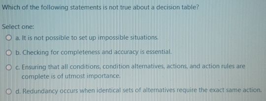 Which of the following statements is not true about a decision table?
Select one:
a. It is not possible to set up impossible situations.
b. Checking for completeness and accuracy is essential.
c. Ensuring that all conditions, condition alternatives, actions, and action rules are
complete is of utmost importance.
d, Redundancy occurs when identical sets of alternatives require the exact same action.