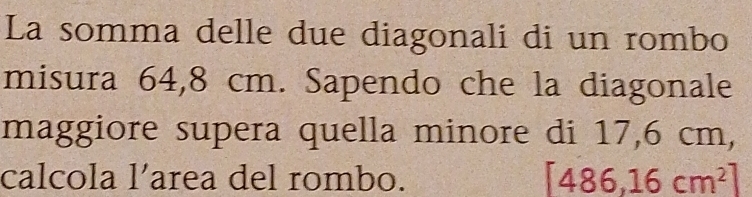 La somma delle due diagonali di un rombo 
misura 64,8 cm. Sapendo che la diagonale 
maggiore supera quella minore di 17,6 cm, 
calcola l’area del rombo. [486,16cm^2]