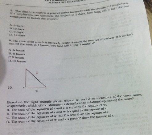AltURNAtIVE LEARNING S
8. The time to complete a project varies inversely with the number of employces
If 4 employces can complere the project in 5 days, how long will it take for two
employees to finish the project?
A. 6 days
B. 10 days
C. 9 days
D. 14 days
9. The time to fill a tank is inversely proportional to the number of workers. If 6 workers
can fill the tank in 4 hours, how long will it take 3 workers?
A. 6 hours
B. 8 hours
C. 9 hours
D. 14 bours
10. 
Based on the right triangle above, with z, w, and Z as measures of the three sides,
respectively, which of the statements describes the relationship among the sides?
A. The sum of the squares of r and z is equal to the square of w.
B. The sum of the squares of r and w is equal to the square of z
C. The sum of the squares of w nd Z is less than the square of r.
D. The sum of the squares of w and r s greater than the square of z