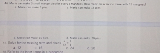 Marie can make 3 small mango pies for every 5 mangoes. How many pies can she make with 25 mangoes?
a. Marie can make 5 pies. c. Marie can make 15 pies
b. Marie can make 10 pies d. Marie can make 20 pies
47. Solve for the missing term and check  a/32 = 3/4 
a 12 b 16 c 24 d 28
48 Refer to the inner terms in a proportion