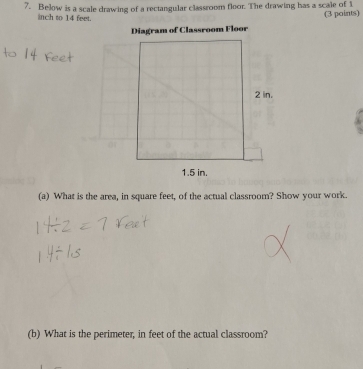 Below is a scale drawing of a rectangular classroom floor. The drawing has a scale of 1
inch to 14 feet. 
(3 paints) 
(a) What is the area, in square feet, of the actual classroom? Show your work. 
(b) What is the perimeter, in feet of the actual classroom?