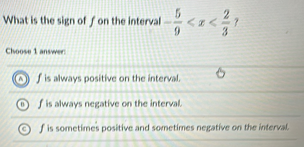 What is the sign of f on the interval - 5/9  ?
Choose 1 answer:
A ∫ is always positive on the interval.
is always negative on the interval.
f is sometimes positive and sometimes negative on the interval.