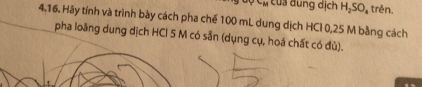 CM cua dung dịch H_2SO_4 trên. 
4.16. Hãy tính và trình bày cách pha chế 100 mL dung dịch HCI 0,25 M bằng cách 
pha loăng dung dịch HCl 5 M có sẵn (dụng cụ, hoá chất có đủ).