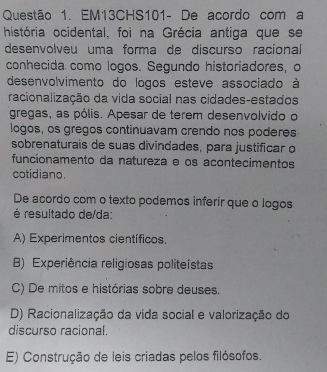 EM13CHS101- De acordo com a
história ocidental, foi na Grécia antiga que se
desenvolveu uma forma de discurso racional
conhecida como logos. Segundo historiadores, o
desenvolvimento do logos esteve associado à
racionalização da vida social nas cidades-estados
gregas, as pólis. Apesar de terem desenvolvido o
logos, os gregos continuavam crendo nos poderes
sobrenaturais de suas divindades, para justificar o
funcionamento da natureza e os acontecimentos
cotidiano.
De acordo com o texto podemos inferir que o logos
é resultado de/da:
A) Experimentos científicos.
B) Experiência religiosas politeístas
C) De mitos e histórias sobre deuses.
D) Racionalização da vida social e valorização do
discurso racional.
E) Construção de leis criadas pelos filósofos.