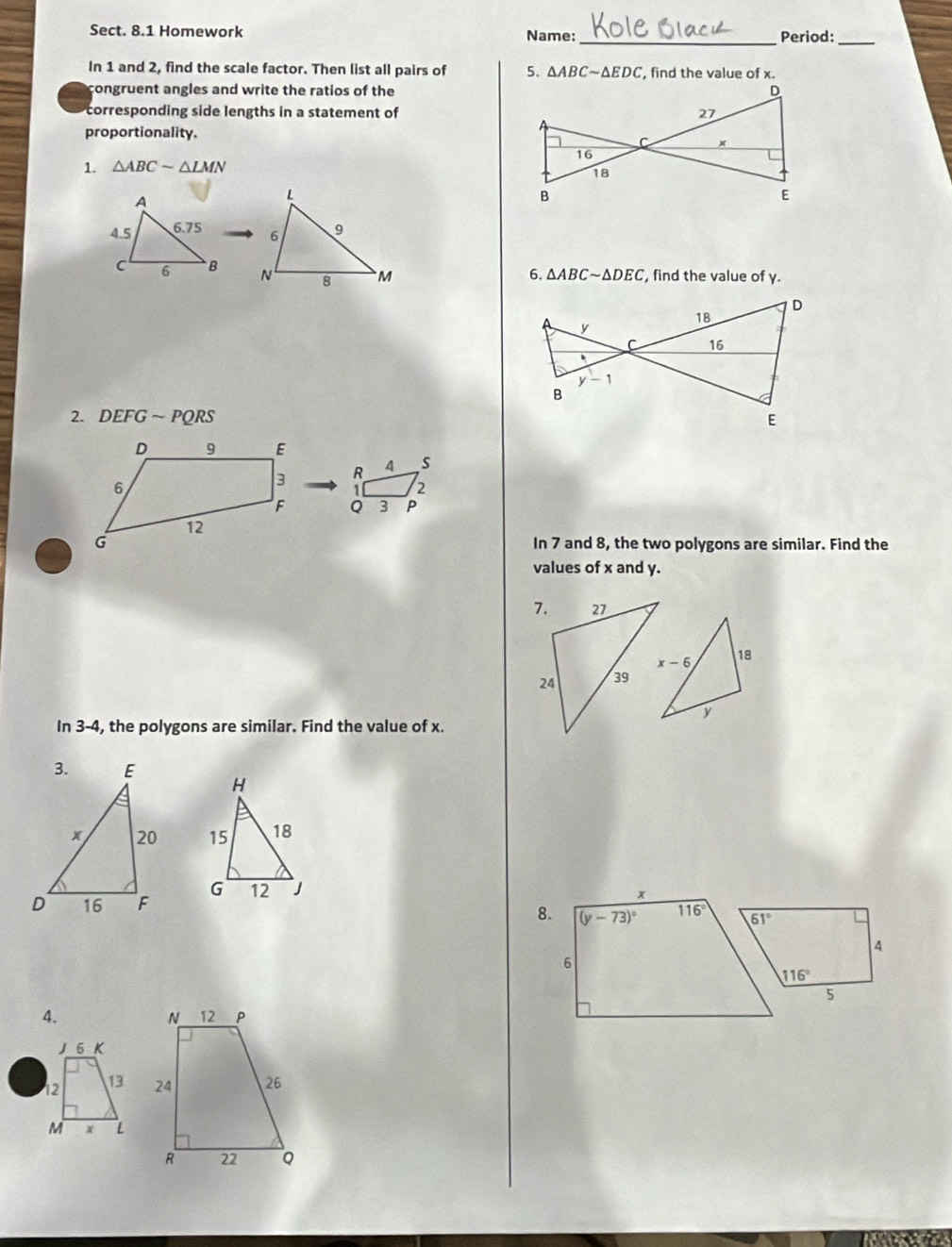 Sect. 8.1 Homework Name: Period:
In 1 and 2, find the scale factor. Then list all pairs of 5. △ ABCsim △ EDC , find the value of x.
congruent angles and write the ratios of the 
corresponding side lengths in a statement of
proportionality.
1. △ ABCsim △ LMN

6. △ ABCsim △ DEC , find the value of y.
2. DEFGsim PQRS
D 9 E
6
3 R 4 s
1 2
F Q 3 P
12
G In 7 and 8, the two polygons are similar. Find the
values of x and y.
In 3-4, the polygons are similar. Find the value of x.
 
8.
4.