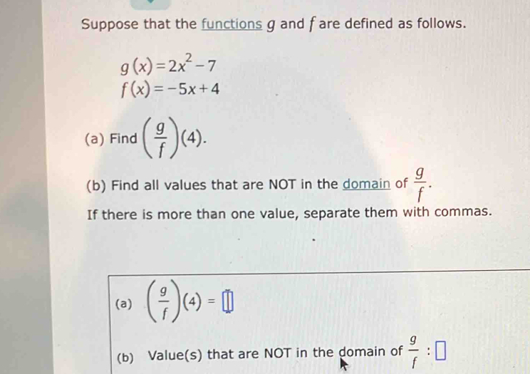 Suppose that the functions g and f are defined as follows.
g(x)=2x^2-7
f(x)=-5x+4
(a) Find ( g/f )(4). 
(b) Find all values that are NOT in the domain of  g/f . 
If there is more than one value, separate them with commas. 
(a) ( g/f )(4)=□
(b) Value(s) that are NOT in the domain of  g/f :□