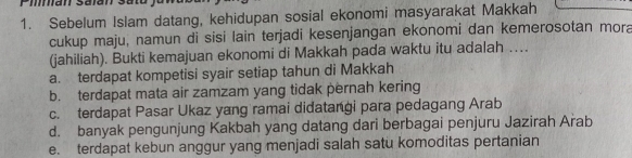 Sebelum Islam datang, kehidupan sosial ekonomi masyarakat Makkah
cukup maju, namun di sisi lain terjadi kesenjangan ekonomi dan kemerosotan mora
(jahiliah). Bukti kemajuan ekonomi di Makkah pada waktu itu adalah ….
a. terdapat kompetisi syair setiap tahun di Makkah
b. terdapat mata air zamzam yang tidak pernah kering
c. terdapat Pasar Ukaz yang ramai didatangi para pedagang Arab
d. banyak pengunjung Kakbah yang datang dari berbagai penjuru Jazirah Arab
e. terdapat kebun anggur yang menjadi salah satu komoditas pertanian