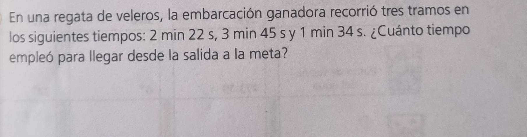 En una regata de veleros, la embarcación ganadora recorrió tres tramos en 
los siguientes tiempos: 2 min 22 s, 3 min 45 s y 1 min 34 s. ¿Cuánto tiempo 
empleó para llegar desde la salida a la meta?