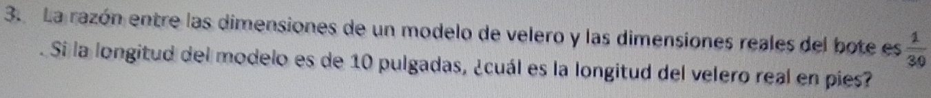 La razón entre las dimensiones de un modelo de velero y las dimensiones reales del bote es  1/30 
Si la longitud del modelo es de 10 pulgadas, ¿cuál es la longitud del velero real en pies?