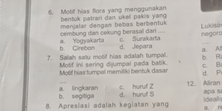 Motif hias flora yang menggunakan
bentuk patrari dan ukel pakis yang
menjalar dengan bebas berbentuk
cembung dan cekung berasal dari .... Lukisar
a. Yogyakarta c. Surakarta negoro
b. Cirebon d. Jepara
…
a. Af
7. Salah satu motif hias adalah tumpal.
Motif ini sering dijumpai pada batik. b. R
Motif hias tumpal memiliki bentuk dasar c. B
d. P
a. lingkaran c. huruf Z 12. Aliran
b. segitiga d. huruf S apa sa
idealis
8. Apresiasi adalah kegiatan yang
a. re