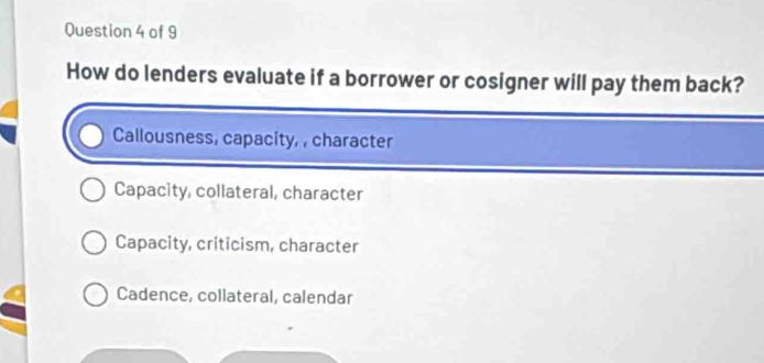 How do lenders evaluate if a borrower or cosigner will pay them back?
Callousness, capacity, , character
Capacity, collateral, character
Capacity, criticism, character
Cadence, collateral, calendar