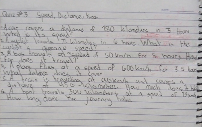 Qu23 Speed, Disiance, time. 
1Acar covers a distance of 180 kilonelers in 3 bous 
what is its speed? 
2A cyclist travels n kilometrs in 6 hovs. What is the 
For does it trovel? 
9. A plane flies at a speed of 600kn/ for 3. 5 hous
What distoce does it lover 
5. A frain is traveling at gokm/ and covers a 
disence of uso Vilometers. How much does it thi 
6. A boar travels 300 vilometers at a speec of tSkn 
How long does the jouency take