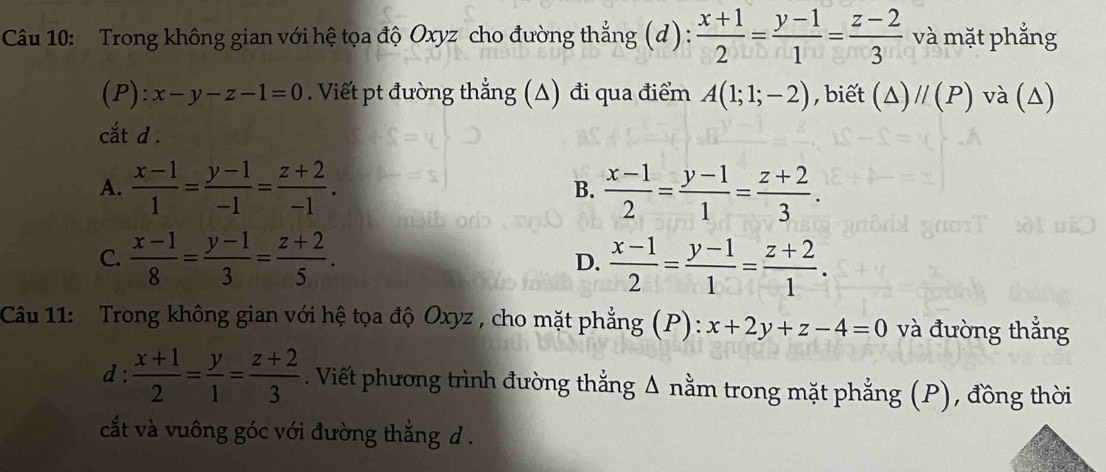 Trong không gian với hệ tọa độ Oxyz cho đường thẳng (d) :  (x+1)/2 = (y-1)/1 = (z-2)/3  và mặt phẳng
(P): x-y-z-1=0. Viết pt đường thẳng (Δ) đi qua điểm A(1;1;-2) , biết (△ )//(P) và (Δ)
cắt d .
A.  (x-1)/1 = (y-1)/-1 = (z+2)/-1 . B.  (x-1)/2 = (y-1)/1 = (z+2)/3 .
C.  (x-1)/8 = (y-1)/3 = (z+2)/5 .  (x-1)/2 = (y-1)/1 = (z+2)/1 . 
D.
Câu 11: Trong không gian với hệ tọa độ Oxyz , cho mặt phẳng (P): x+2y+z-4=0 và đường thắng
d :  (x+1)/2 = y/1 = (z+2)/3 . Viết phương trình đường thắng Δ nằm trong mặt phẳng (P), đồng thời
cắt và vuông góc với đường thắng d .