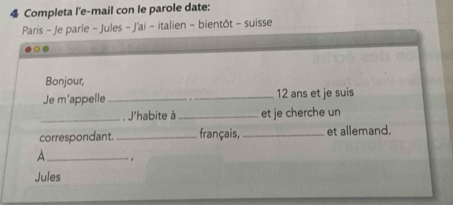 Completa l'e-mail con le parole date: 
Paris - Je parle - Jules - J'ai - italien - bientôt - suisse 
Bonjour, 
Je m’appelle_ 12 ans et je suis 
_. J'habite à _et je cherche un 
correspondant. _français,_ et allemand. 
_A 
Jules