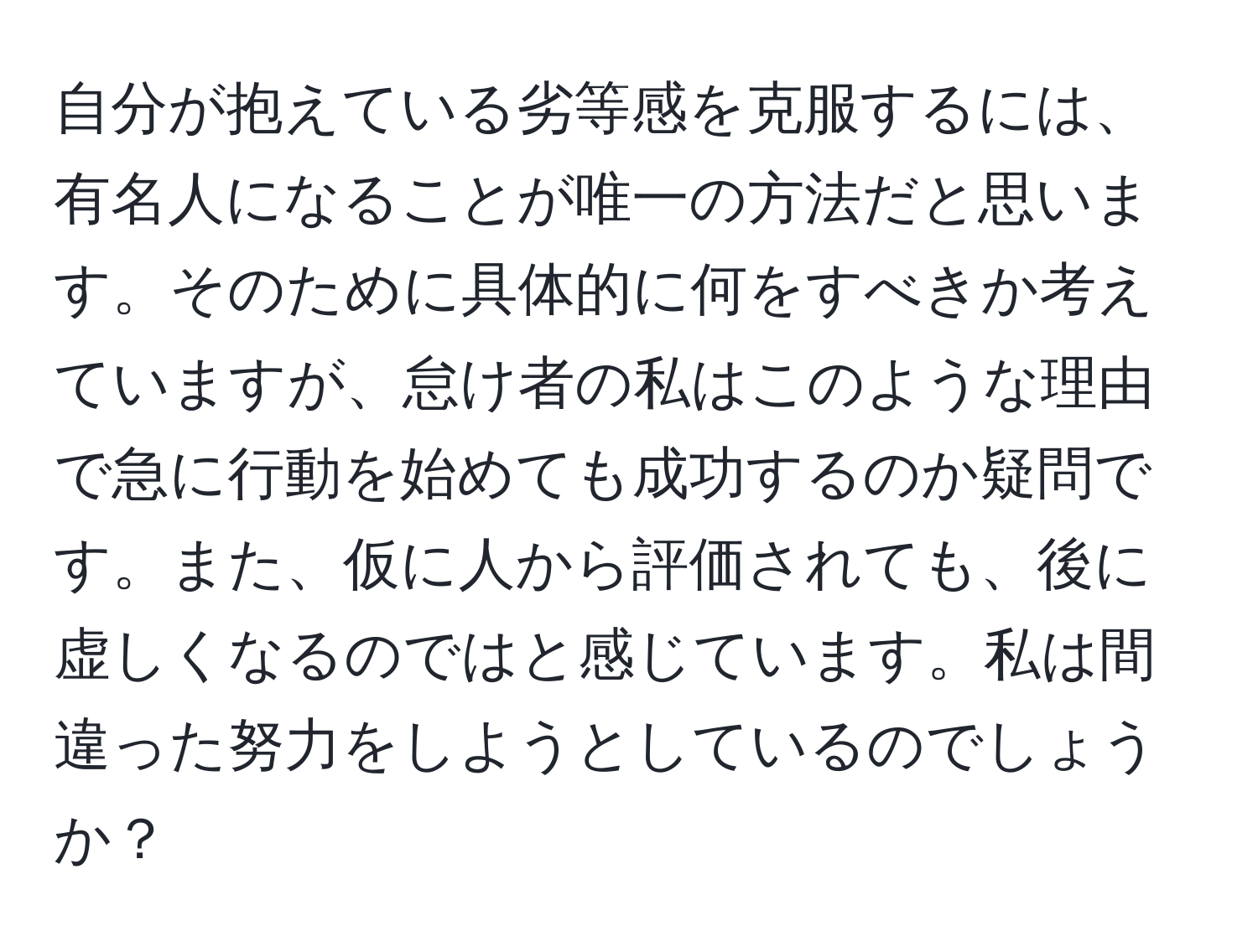 自分が抱えている劣等感を克服するには、有名人になることが唯一の方法だと思います。そのために具体的に何をすべきか考えていますが、怠け者の私はこのような理由で急に行動を始めても成功するのか疑問です。また、仮に人から評価されても、後に虚しくなるのではと感じています。私は間違った努力をしようとしているのでしょうか？