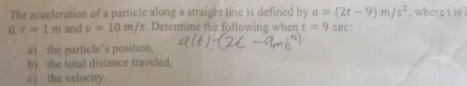 The acceleration of a particle along a straight line is defined by a=(2t-9)m/s^2 , where t is
0. r=1m and v=10m/s. Determine the following when t=9sec : 
a) the particle’s position, 
b) the total distance traveled, 
c) the velocity.