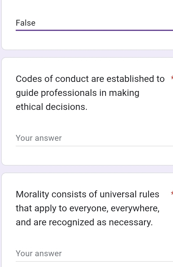 False
Codes of conduct are established to 
guide professionals in making
ethical decisions.
Your answer
Morality consists of universal rules
that apply to everyone, everywhere,
and are recognized as necessary.
Your answer