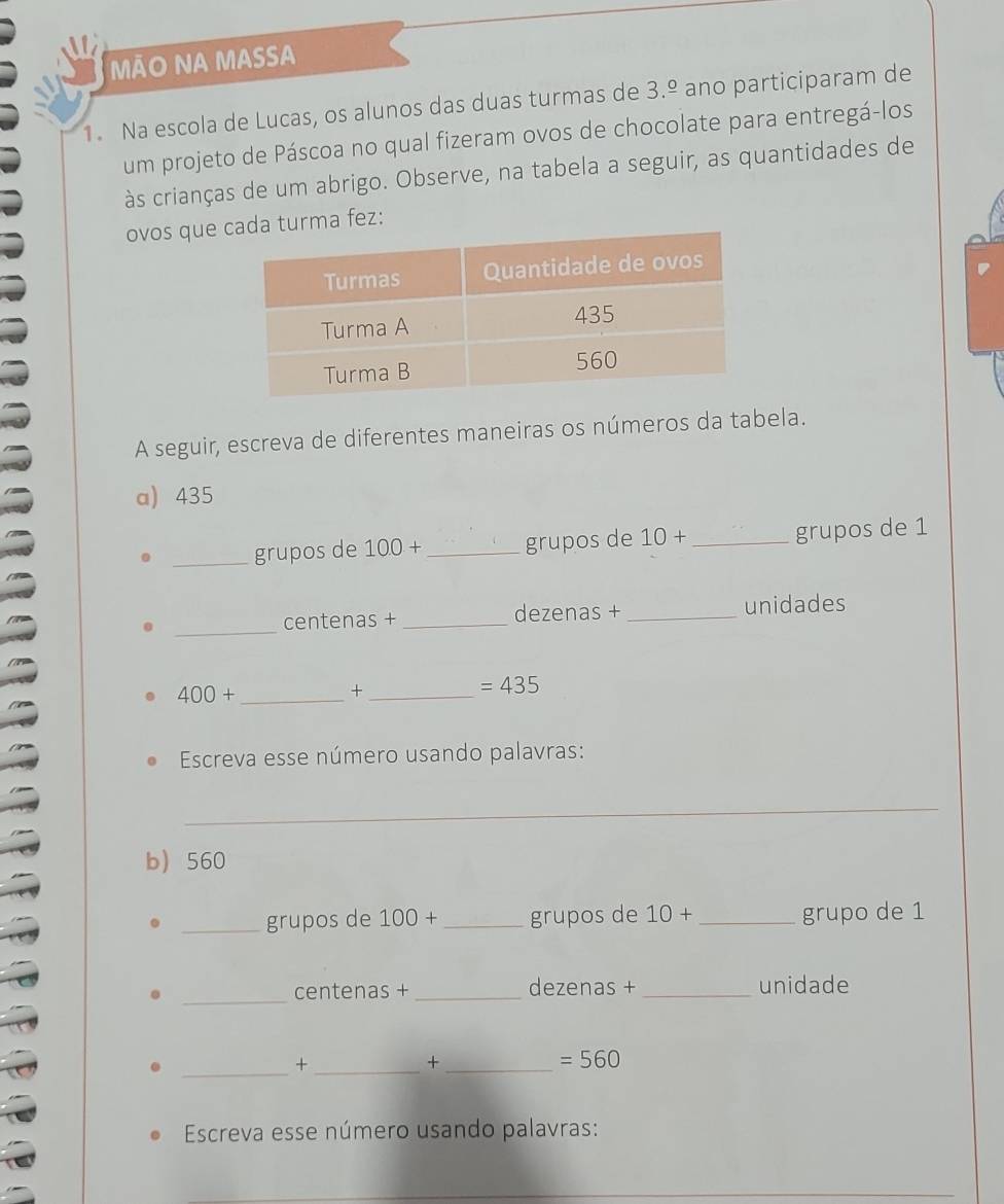 Ão NA MassA 
1. Na escola de Lucas, os alunos das duas turmas de 3.^_ o ano participaram de 
um projeto de Páscoa no qual fizeram ovos de chocolate para entregá-los 
às crianças de um abrigo. Observe, na tabela a seguir, as quantidades de 
ovos que urma fez: 
A seguir, escreva de diferentes maneiras os números da tabela. 
a) 435
_grupos de 100+ _grupos de 10+ _grupos de 1
_ 
centenas + _dezenas + _unidades
400+ _ 
_ +
=435
Escreva esse número usando palavras: 
_ 
b 560
_grupos de 100+ _grupos de 10+ _grupo de 1
_ 
centenas +_ dezenas +_ unidade 
__+ 
_+
=560
Escreva esse número usando palavras: 
_