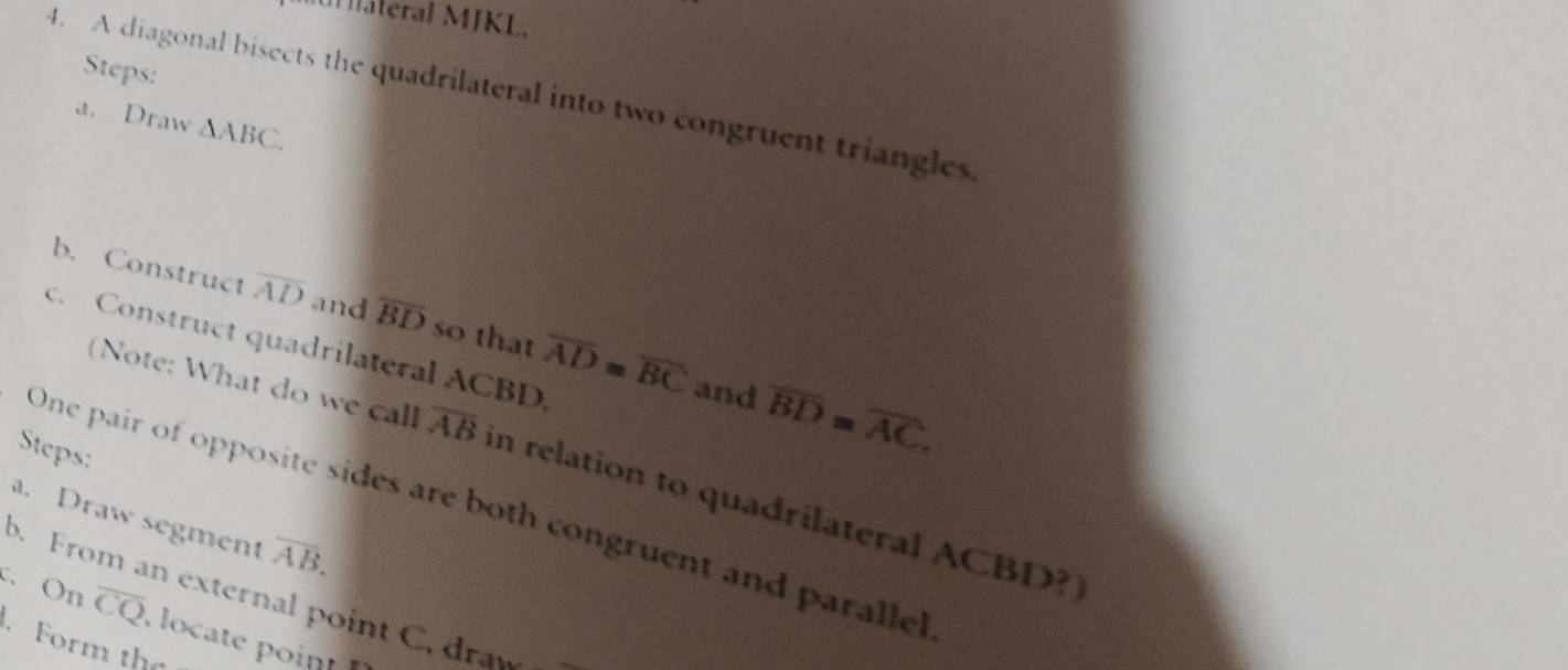 ateral MJKL. 
Steps: 
4. A diagonal bisects the quadrilateral into two congruent triangles 
a. Draw △ ABC. 
b. Construct overline AD and overline BD so that overline AD≌ overline BC overline BD=overline AC. 
c. Construct quadrilateral ACBD. 
and 
Steps: 
(Note: What do we call overline AB in relation to quadrilateral ACBD?] 
One pair of opposite sides are both congruent and paralle 
a. Draw segment overline AB. 
c. On overline CQ
D. From an external point C. draw 
Form the , locate point