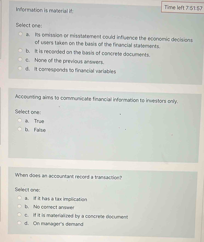 Time left 7:51:57 
Information is material if:
Select one:
a. Its omission or misstatement could influence the economic decisions
of users taken on the basis of the financial statements.
b. It is recorded on the basis of concrete documents.
c. None of the previous answers.
d. It corresponds to financial variables
Accounting aims to communicate financial information to investors only.
Select one:
a. True
b. False
When does an accountant record a transaction?
Select one:
a. If it has a tax implication
b. No correct answer
c. If it is materialized by a concrete document
d. On manager's demand