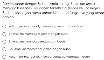 Penyimpanan dengan bahan kimia sering dilakukan untuk
menjaga kualiatas jika panen tersebut diekspor keluar negeri.
Berikut pasangan nama bahan kimia dan fungsinya yang benar
adalah
Kalium permanganat, menunda pemantangan buah
Etilena, mempercepat pematangan buah
Etilena, memnunda pematangan buah
Pelilinan, mempercepat pematangan buah
Kalium permänganat, mempercepat pematangan buah