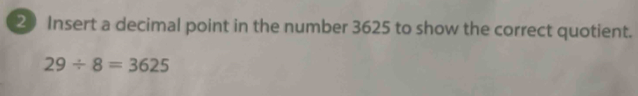 Insert a decimal point in the number 3625 to show the correct quotient.
29/ 8=3625