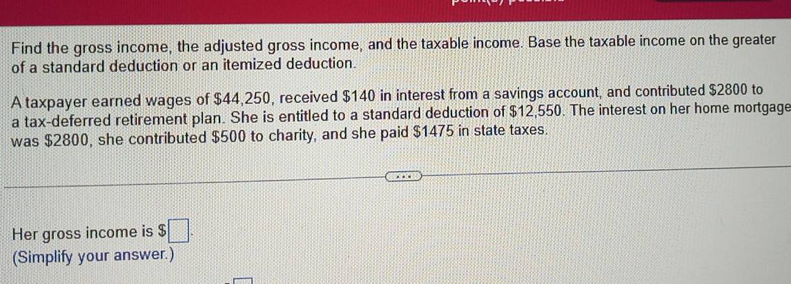 Find the gross income, the adjusted gross income, and the taxable income. Base the taxable income on the greater 
of a standard deduction or an itemized deduction. 
A taxpayer earned wages of $44,250, received $140 in interest from a savings account, and contributed $2800 to 
a tax-deferred retirement plan. She is entitled to a standard deduction of $12,550. The interest on her home mortgage 
was $2800, she contributed $500 to charity, and she paid $1475 in state taxes. 
Her gross income is $ □. 
(Simplify your answer.)