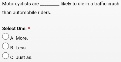 Motorcyclists are _likely to die in a traffic crash
than automobile riders.
Select One: *
A. More.
B. Less.
C. Just as.