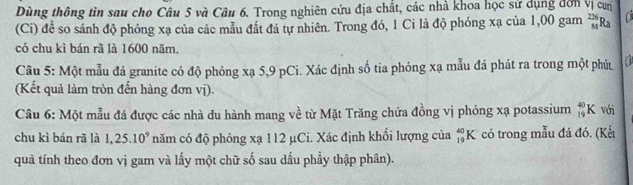 Dùng thông tìn sau cho Câu 5 và Câu 6. Trong nghiên cứu địa chất, các nhà khoa học sử dụng đơn vị cưị 
(Ci) đề so sánh độ phóng xạ của các mẫu đất đá tự nhiên. Trong đó, 1 Ci là độ phóng xạ của 1,00 gam  226/88  Ra 
có chu kì bán rà là 1600 năm. 
Câu 5: Một mẫu đá graníte có độ phóng xạ 5,9 pCi. Xác định số tia phóng xạ mẫu đá phát ra trong một phút. a 
(Kết quả làm tròn đến hàng đơn vị). 
Câu 6: Một mẫu đá được các nhà du hành mang về từ Mặt Trăng chứa đồng vị phóng xạ potassium _(19)^(40)K với 
chu kì bán rã là 1, 25.10^9 năm có độ phóng xạ 112 μCi. Xác định khổi lượng của _(19)^(40)K có trong mẫu đá đó, (Kết 
quả tính theo đơn vị gam và lấy một chữ số sau dấu phầy thập phân).