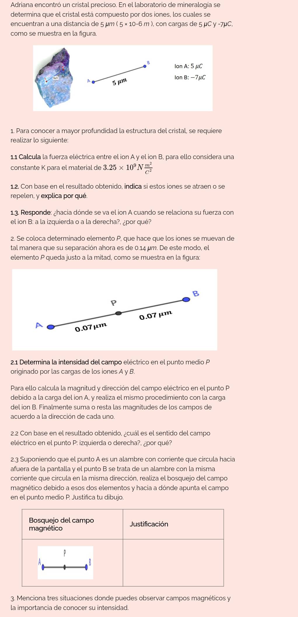 Adriana encontró un cristal precioso. En el laboratorio de mineralogía se
determina que el cristal está compuesto por dos iones, los cuales se
encuentran a una distancia de 5 µm 5* 10-6m ), con cargas de 5mu Cy-7mu C.
como se muestra en la figura.
1. Para conocer a mayor profundidad la estructura del cristal, se requiere
realizar lo siguiente:
1.1 Calcula la fuerza eléctrica entre el ion A y el ion B, para ello considera una
constante K para el material de 3.25* 10^9N m^2/C^2 
1.2. Con base en el resultado obtenido, indica si estos iones se atraen o se
repelen, y explica por qué.
1.3. Responde: ¿hacia dónde se va el ion A cuando se relaciona su fuerza con
el ion B: a la izquierda o a la derecha?, ¿por qué?
2. Se coloca determinado elemento P, que hace que los iones se muevan de
tal manera que su separación ahora es de 0.14 µm. De este modo, el
elemento P queda justo a la mitad, como se muestra en la figura:
B
p
0.07 μm
A
0.07μm
2.1 Determina la intensidad del campo eléctrico en el punto medio P
originado por las cargas de los iones A y B.
Para ello calcula la magnitud y dirección del campo eléctrico en el punto P
debido a la carga del ion A, y realiza el mismo procedimiento con la carga
del ion B. Finalmente suma o resta las magnitudes de los campos de
acuerdo a la dirección de cada uno.
2.2 Con base en el resultado obtenido, ¿cuál es el sentido del campo
eléctrico en el punto P: izquierda o derecha?, ¿por qué?
2.3 Suponiendo que el punto A es un alambre con corriente que circula hacia
afuera de la pantalla y el punto B se trata de un alambre con la misma
corriente que circula en la misma dirección, realiza el bosquejo del campo
magnético debido a esos dos elementos y hacia a dónde apunta el campo
en el punto medio P. Justifica tu dibujo.
3. Menciona tres situaciones donde puedes observar campos magnéticos y
la importancia de conocer su intensidad.