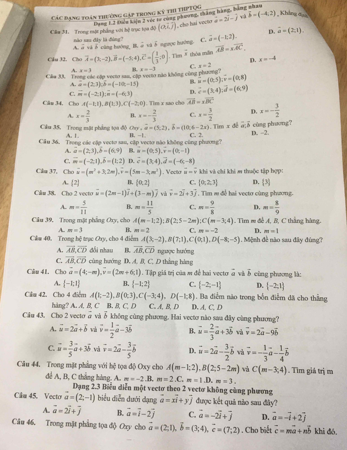 Các dạng toán thường gặp trong kỳ thi thPTQg
Dạng 1.2 Điều kiện 2 véc tơ cùng phương, thăng hàng, bằng nhau
Câu 31. Trong mặt phẳng với hệ trục tọa dhat o(O;vector i,vector j) , cho hai vect vector a=2vector i-vector j và vector b=(-4;2) Khẳng định
D. vector a=(2;1).
nào sau đây là đúng?
A. vector a và overline b cùng hướng B. vector a và vector b ngược hướng. C. vector a=(-1;2).
thỏa mãn vector AB=xvector AC.
D. x=-4
Câu 32. Cho vector A=(3;-2),vector B=(-5;4),vector C=( 1/3 ;0).Timoverline x C. x=2
A. x=3 B. x=-3
Câu 33. Trong các cặp vectơ sau, cặp vectơ nào không cùng phương?
A. vector a=(2;3);vector b=(-10;-15)
B. vector u=(0;5);vector v=(0;8)
C. vector m=(-2;1);vector n=(-6;3)
D. vector c=(3;4);vector d=(6;9)
Câu 34. Cho A(-1;1),B(1;3),C(-2;0). Tìm x sao cho vector AB=xvector BC
A. x= 2/3  x=- 2/3  C. x= 3/2 
B.
D. x=- 3/2 
Câu 35. Trong mặt phẳng tọa độ Oxy,vector a=(5;2),vector b=(10;6-2x). Tìm x đề vector a;vector b cùng phương?
A. 1. B. −1. C. 2. D. −2.
Câu 36. Trong các cặp vectơ sau, cặp vectơ nào không cùng phương?
A. vector a=(2;3),vector b=(6;9) B. vector u=(0;5),vector v=(0;-1)
C. vector m=(-2;1),vector b=(1;2) D. vector c=(3;4),vector d=(-6;-8)
Câu 37. Cho vector u=(m^2+3;2m),vector v=(5m-3;m^2). Vectơ vector u=vector v khi và chỉ khi m thuộc tập hợp:
A.  2 B.  0;2 C.  0;2;3 D.  3
Câu 38. Cho 2 vecto vector u=(2m-1)vector i+(3-m)vector j và vector v=2vector i+3vector j. Tìm m để hai vectơ cùng phương.
A. m= 5/11  m= 11/5  m= 9/8  D. m= 8/9 
B.
C.
Câu 39. Trong mặt phẳng Oxy, cho A(m-1;2);B(2;5-2m);C(m-3;4). Tìm m để A, B, C thẳng hàng.
A. m=3 B. m=2 C. m=-2 D. m=1
Câu 40. Trong hệ trục Oxy, cho 4 điểm A(3;-2),B(7;1),C(0;1),D(-8;-5). Mệnh đề nào sau đây đúng?
A. vector AB,vector CD đối nhau B. vector AB,vector CD ngược hướng
C. vector AB,vector CD cùng hướng D. A, B, C, D thẳng hàng
Câu 41. Cho vector a=(4;-m),vector v=(2m+6;1). Tập giá trị của m để hai vectơ vector a và vector b ùng phương là:
A.  -1;1 B.  -1;2 C.  -2;-1 D.  -2;1
Câu 42. Cho 4 điểm A(1;-2),B(0;3),C(-3;4),D(-1;8). Ba điểm nào trong bốn điểm dã cho thằng
hàng? A. A, B, C B. B, C, D C. A, B, D D. A, C, D
Câu 43. Cho 2 vectơ vector a và vector b không cùng phương. Hai vectơ nào sau đây cùng phương?
A. vector u=2vector a+vector b và vector v= 1/2 vector a-3vector b B. vector u= 2/3 vector a+3vector b và vector v=2vector a-9vector b
C. vector u= 3/5 vector a+3vector b và vector v=2vector a- 3/5 vector b vector u=2vector a- 3/2 vector b và vector v=- 1/3 vector a- 1/4 vector b
D.
Câu 44. Trong mặt phẳng với hệ tọa độ Oxy cho A(m-1;2),B(2;5-2m) và C(m-3;4). Tìm giá trị m
để A, B, C thắng hàng. A. m=-2.B. m=2.C.m=1.I D. m=3.
Dạng 2.3 Biễu diễn một vectơ theo 2 vectơ không cùng phương
Câu 45. Vectơ vector a=(2;-1) biểu diễn dưới dạng vector a=xvector i+yvector j được kết quả nào sau đây?
A. vector a=2vector i+vector j
B. vector a=vector i-2vector j C. vector a=-2vector i+vector j D. vector a=-vector i+2vector j
Câu 46. Trong mặt phẳng tọa độ Oxy cho vector a=(2;1),vector b=(3;4),vector c=(7;2). Cho biết vector c=mvector a+nvector b khi đó.