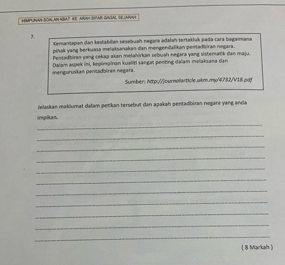 HIMPUNAN SOALAN KBAT KE ARAH SIFAR GAGAL SEJARAH 
7. 
Kemantapan dan kestabilan sesebuah negara adalah tertakluk pada cara bagaimana 
pihak yang berkuasa melaksanakan dan mengendalikan pentadbiran negara. 
Pentadbiran yang cekap akan melahirkan sebuah negara yang sistematik dan maju. 
Dalam aspek ini, kepimpinan kualiti sangat penting dalam melaksana dan 
menguruskan pentadbiran negara. 
Sumber: http://journalarticle.ukm.my/4732/V18.pdf 
Jelaskan maklumat dalam petikan tersebut dan apakah pentadbiran negara yang anda 
impikan. 
_ 
_ 
_ 
_ 
_ 
_ 
_ 
_ 
_ 
_ 
_ 
( 8 Markah )