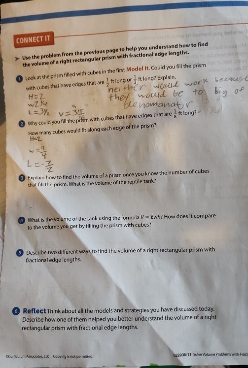 CONNECT IT 
Use the problem from the previous page to help you understand how to find 
the volume of a right rectangular prism with fractional edge lengths. 
Look at the prism filled with cubes in the first Model It. Could you fill the prism 
with cubes that have edges that are  1/2  ft long or  1/3  ft long? Explain. 
Why could you fill the prism with cubes that have edges that are  1/8  ft long? 
How many cubes would fit along each edge of the prism? 
Explain how to find the volume of a prism once you know the number of cubes 
that fill the prism. What is the volume of the reptile tank? 
4 What is the volume of the tank using the formula V= £wh? How does it compare 
to the volume you get by filling the prism with cubes? 
5) Describe two different ways to find the volume of a right rectangular prism with 
fractional edge lengths. 
6 Reflect Think about all the models and strategies you have discussed today. 
Describe how one of them helped you better understand the volume of a right 
rectangular prism with fractional edge lengths. 
@Curriculum Associates, LLC Copying is not permitted LESSON 11 Solve Volume Problems with Fract