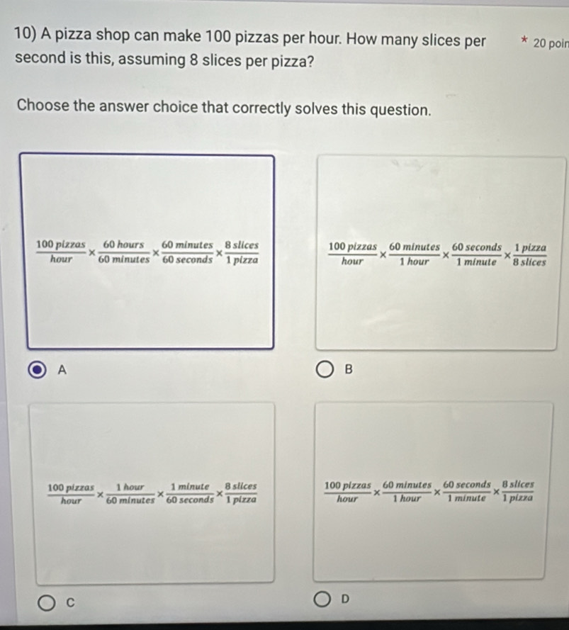 A pizza shop can make 100 pizzas per hour. How many slices per 20 poin
second is this, assuming 8 slices per pizza?
Choose the answer choice that correctly solves this question.
 100plzzas/hour *  60hours/60minutes *  60minutes/60sec onds *  8slices/1pizza   100pizzas/hour *  60minutes/1hour *  60sec onds/1minute *  1pizza/8slices 
A
B
 100pizzas/hour *  1hour/60minutes *  1minute/60sec onds *  8slices/1pizza   100plzzas/hour *  60minutes/1hour *  60sec onds/1minute *  8slices/1pizza 
C
D