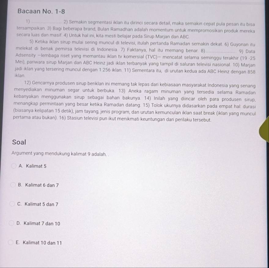 Bacaan No. 1-8
1) _2) Semakin segmentasi iklan itu dirinci secara detail, maka semakin cepat pula pesan itu bisa
tersampaikan. 3) Bagi beberapa brand, Bulan Ramadhan adalah momentum untuk mempromosikan produk mereka
secara luas dan masif. 4) Untuk hal ini, kita mesti belajar pada Sirup Marjan dan ABC.
5) Ketika iklan sirup mulai sering muncul di televisi, itulah pertanda Ramadan semakin dekat. 6) Guyonan itu
melekat di benak pemirsa televisi di Indonesia. 7) Faktanya, hal itu memang benar. 8)_ 9) Data
Adsensity —lembaga riset yang memantau iklan tv komersial (TVC)— mencatat selama seminggu terakhir (19 -25
Mei), pariwara sirup Marjan dan ABC Heinz jadi iklan terbanyak yang tampil di saluran televisi nasional. 10) Marjan
jadi iklan yang tersering muncul dengan 1.256 iklan. 11) Sementara itu, di urutan kedua ada ABC Heinz dengan 858
iklan.
12) Gencarnya produsen sirup beriklan ini memang tak lepas dari kebiasaan masyarakat Indonesia yang senang
menyediakan minuman segar untuk berbuka. 13) Aneka ragam minuman yang tersedia selama Ramadan
kebanyakan menggunakan sirup sebagai bahan bakunya. 14) Inilah yang diincar oleh para produsen sirup,
menangkap permintaan yang besar ketika Ramadan datang. 15) Tolok ukurnya didasarkan pada empat hal: durasi
(biasanya kelipatan 15 detik), jam tayang, jenis program, dan urutan kemunculan iklan saat break (iklan yang muncul
pertama atau bukan). 16) Stasiun televisi pun ikut menikmati keuntungan dari perilaku tersebut.
Soal
Argument yang mendukung kalimat 9 adalah. .
A. Kalimat 5
B. Kalimat 6 dan 7
C. Kalimat 5 dan 7
D. Kalimat 7 dan 10
E. Kalimat 10 dan 11