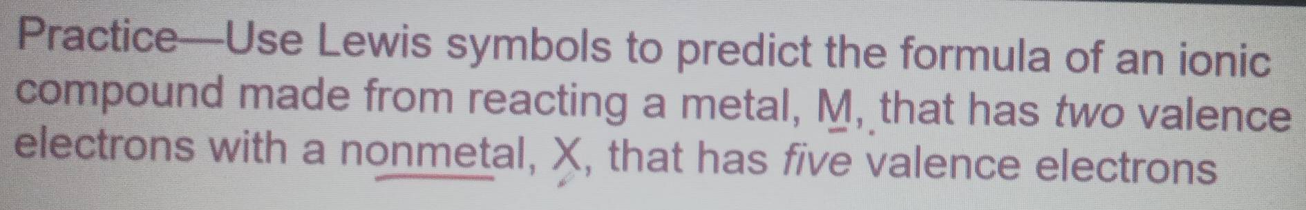 Practice—Use Lewis symbols to predict the formula of an ionic 
compound made from reacting a metal, M, that has two valence 
electrons with a nonmetal, X, that has five valence electrons