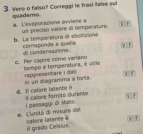 Vero o falso? Correggi le frasi false sul
quaderno.
a. L’evaporazione avviene a V F
un preciso valore di temperatura.
b. La temperatura di ebollizione
corrisponde a quella
VF
di condensazione.
c. Per capire come variano
tempo e temperatura, è utile
rappresentare i dati
V F
in un diagramma a torta.
d. Il calore latente è
il calore fornito durante
V F
i passaggi di stato.
e. L'unità di misura del
calore latente è V F
il grado Celsius.