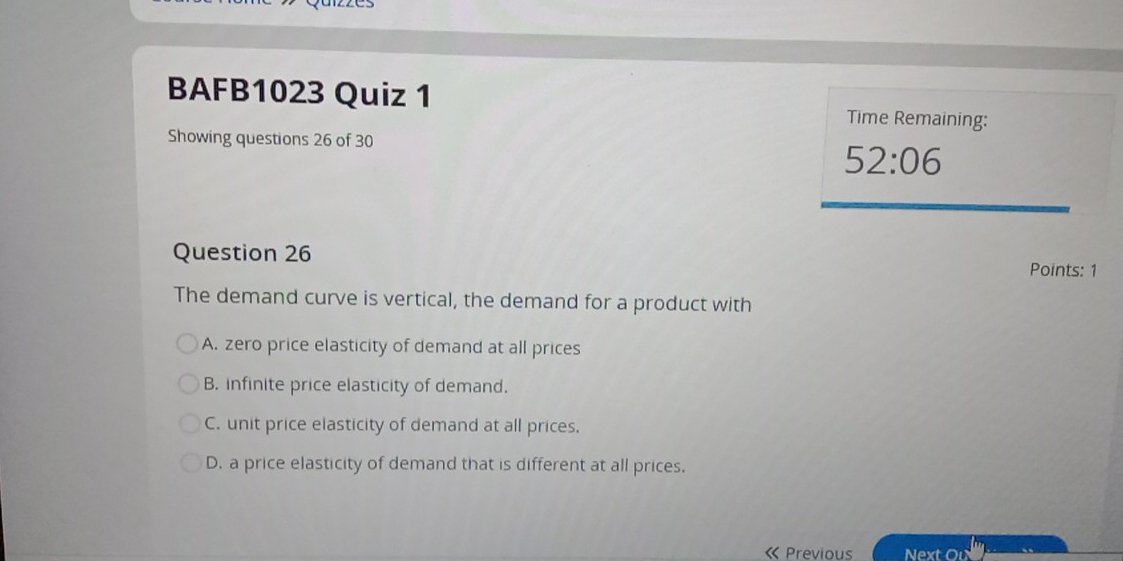 BAFB1023 Quiz 1
Time Remaining:
Showing questions 26 of 30
52:06 
Question 26
Points: 1
The demand curve is vertical, the demand for a product with
A. zero price elasticity of demand at all prices
B. infinite price elasticity of demand.
C. unit price elasticity of demand at all prices.
D. a price elasticity of demand that is different at all prices.
« Previous Next Ou