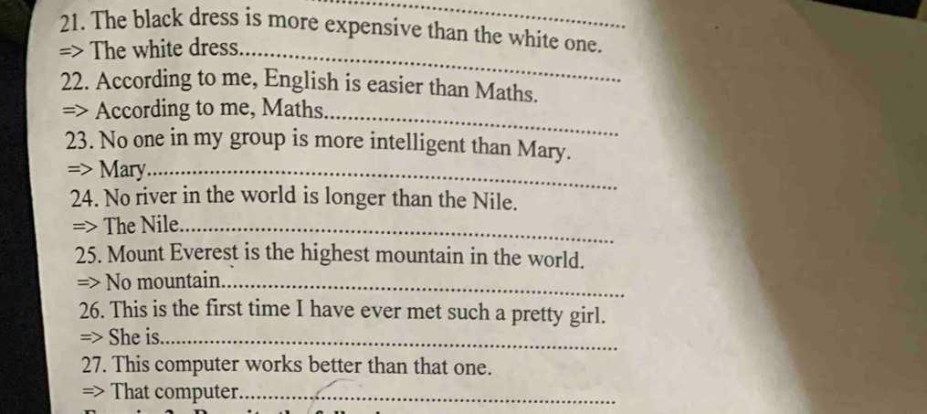 The black dress is more expensive than the white one. 
=> The white dress._ 
22. According to me, English is easier than Maths. 
=> According to me, Maths_ 
23. No one in my group is more intelligent than Mary. 
=> Mary_ 
24. No river in the world is longer than the Nile. 
=> The Nile._ 
25. Mount Everest is the highest mountain in the world. 
=> No mountain._ 
26. This is the first time I have ever met such a pretty girl. 
=> She is._ 
27. This computer works better than that one. 
=> That computer._