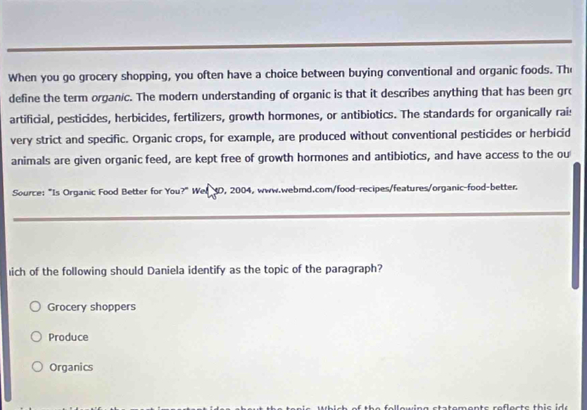 When you go grocery shopping, you often have a choice between buying conventional and organic foods. The
define the term organic. The modern understanding of organic is that it describes anything that has been grc
artificial, pesticides, herbicides, fertilizers, growth hormones, or antibiotics. The standards for organically rai:
very strict and specific. Organic crops, for example, are produced without conventional pesticides or herbicid
animals are given organic feed, are kept free of growth hormones and antibiotics, and have access to the ou
Source: "Is Organic Food Better for You?" Wel XD, 2004, www.webmd.com/food-recipes/features/organic-food-better.
ich of the following should Daniela identify as the topic of the paragraph?
Grocery shoppers
Produce
Organics