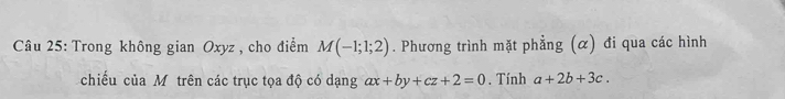 Trong không gian Oxyz , cho điểm M(-1;1;2). Phương trình mặt phẳng (α) đi qua các hình 
chiếu của Môtrên các trục tọa độ có dạng ax+by+cz+2=0. Tính a+2b+3c.