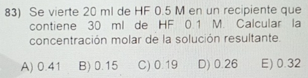 Se vierte 20 ml de HF 0.5 M en un recipiente que
contiene 30 ml de HF 0.1 M. Calcular la
concentración molar de la solución resultante.
A) 0.41 B) 0.15 C) 0.19 D) 0.26 E) 0.32