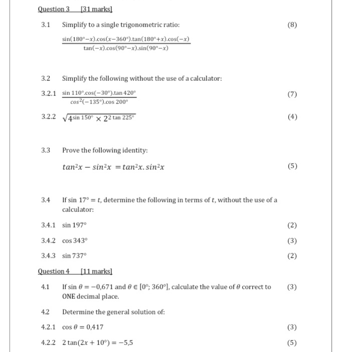 3.1 Simplify to a single trigonometric ratio: (8)
 (sin (180°-x).cos (x-360°).tan (180°+x).cos (-x))/tan (-x).cos (90°-x).sin (90°-x) 
3.2 Simplify the following without the use of a calculator: 
3.2.1  (sin 110°.cos (-30°).tan 420°)/cos^2(-135°).cos 200°  (7) 
3.2.2 sqrt(4sin 150°* 2^2tan 225°) (4) 
3.3 Prove the following identity:
tan^2x-sin^2x=tan^2x.sin^2x (5) 
3.4 If sin 17°=t , determine the following in terms of t, without the use of a 
calculator: 
3.4.1 sin 197° (2) 
3.4.2 cos 343° (3) 
3.4.3 sin 737° (2) 
Question 4 [11 marks] 
4.1 If sin θ =-0.671 and θ ∈ [0°;360°] , calculate the value of θ correct to (3) 
ONE decimal place. 
4.2 Determine the general solution of: 
4.2.1 cos θ =0,417 (3) 
4.2.2 2tan (2x+10°)=-5,5 (5)