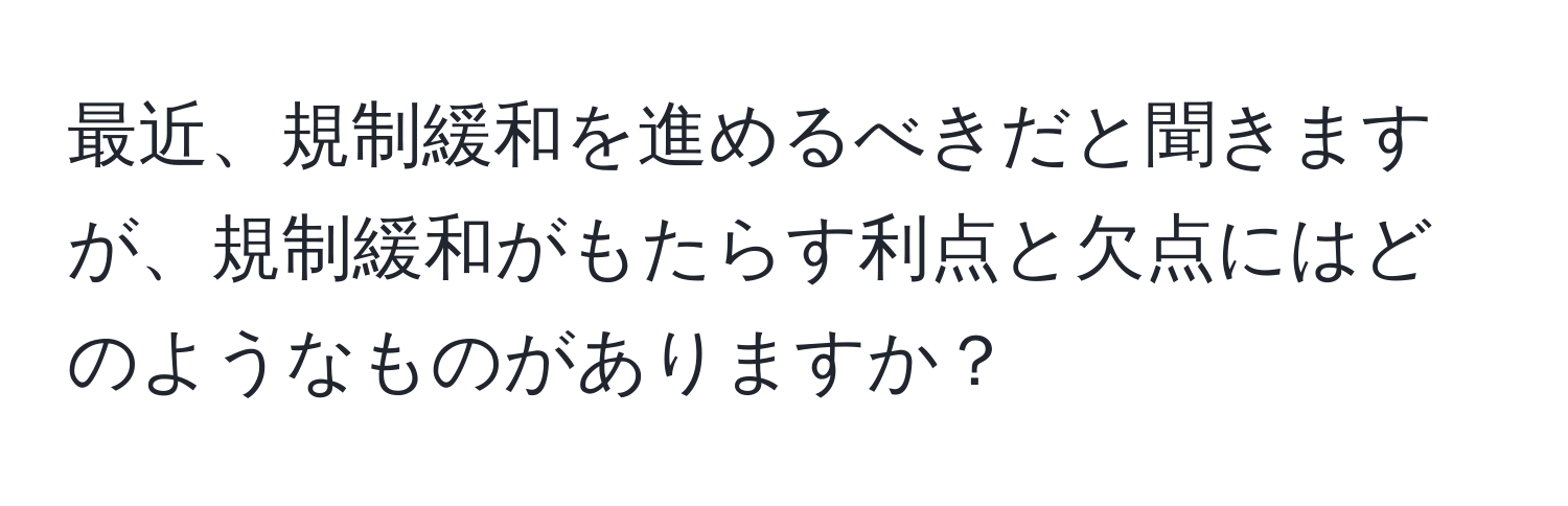 最近、規制緩和を進めるべきだと聞きますが、規制緩和がもたらす利点と欠点にはどのようなものがありますか？