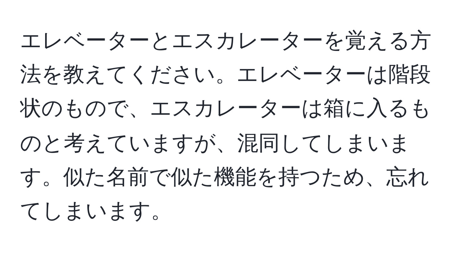 エレベーターとエスカレーターを覚える方法を教えてください。エレベーターは階段状のもので、エスカレーターは箱に入るものと考えていますが、混同してしまいます。似た名前で似た機能を持つため、忘れてしまいます。